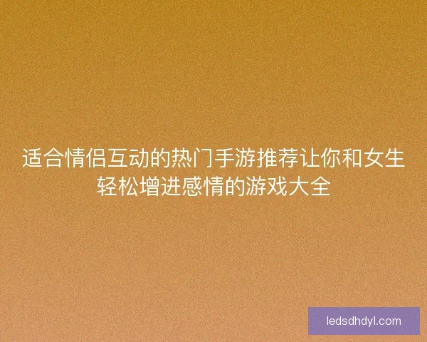 适合情侣互动的热门手游推荐让你和女生轻松增进感情的游戏大全