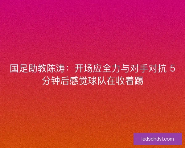 国足助教陈涛：开场应全力与对手对抗 5分钟后感觉球队在收着踢