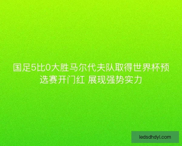 国足5比0大胜马尔代夫队取得世界杯预选赛开门红 展现强势实力