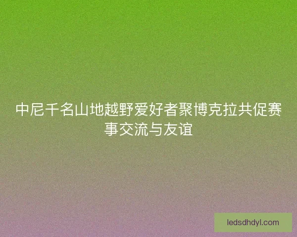 中尼千名山地越野爱好者聚博克拉共促赛事交流与友谊