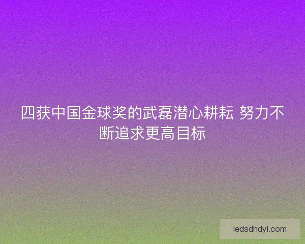 四获中国金球奖的武磊潜心耕耘 努力不断追求更高目标