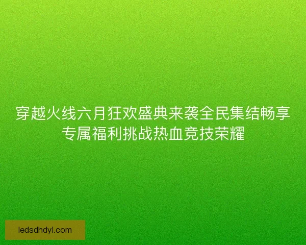 穿越火线六月狂欢盛典来袭全民集结畅享专属福利挑战热血竞技荣耀