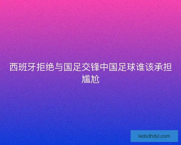 西班牙拒绝与国足交锋中国足球谁该承担尴尬