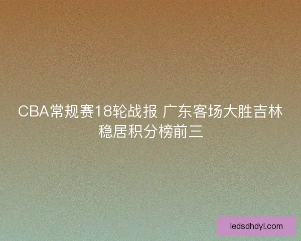 CBA常规赛18轮战报 广东客场大胜吉林稳居积分榜前三