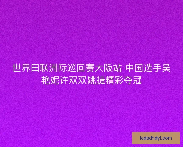 世界田联洲际巡回赛大阪站 中国选手吴艳妮许双双姚捷精彩夺冠