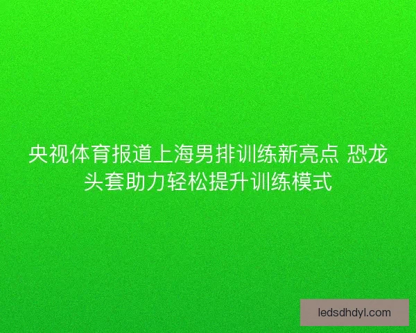 央视体育报道上海男排训练新亮点 恐龙头套助力轻松提升训练模式