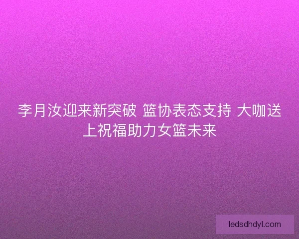 李月汝迎来新突破 篮协表态支持 大咖送上祝福助力女篮未来