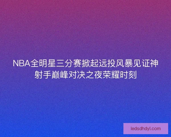 NBA全明星三分赛掀起远投风暴见证神射手巅峰对决之夜荣耀时刻