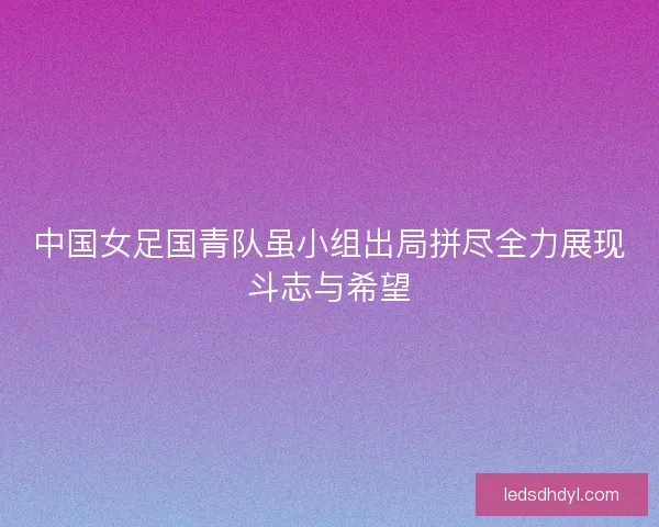 中国女足国青队虽小组出局拼尽全力展现斗志与希望