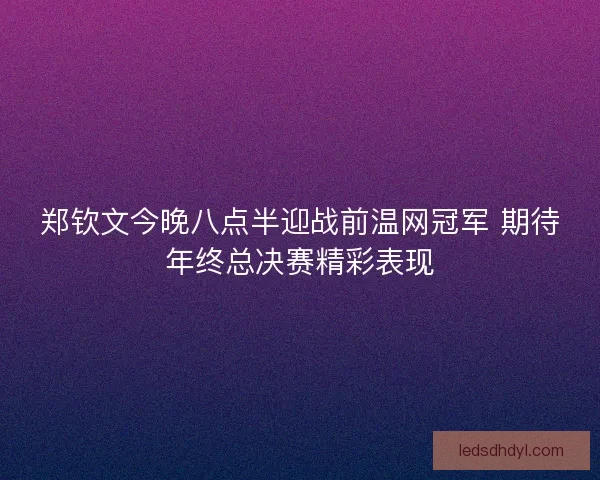 郑钦文今晚八点半迎战前温网冠军 期待年终总决赛精彩表现