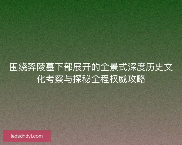 围绕羿陵墓下部展开的全景式深度历史文化考察与探秘全程权威攻略