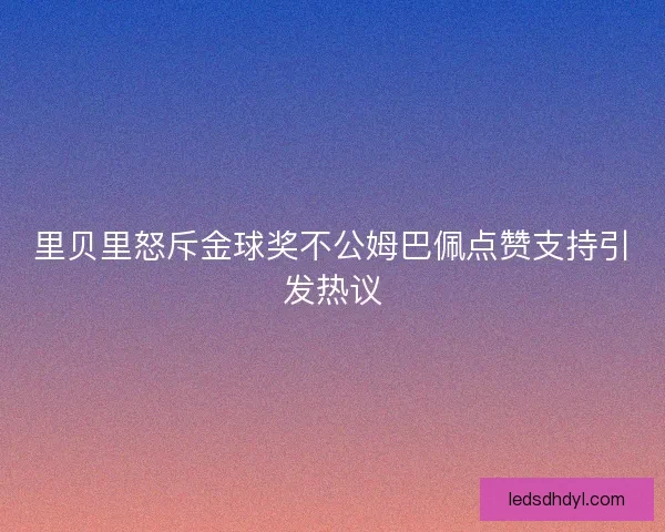 里贝里怒斥金球奖不公姆巴佩点赞支持引发热议