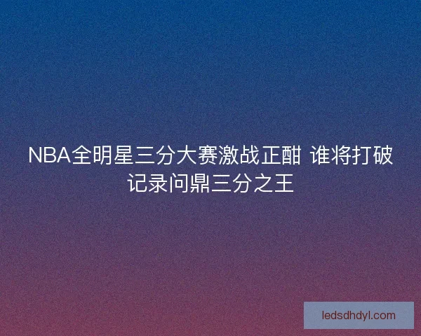 NBA全明星三分大赛激战正酣 谁将打破记录问鼎三分之王
