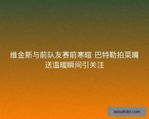 维金斯与前队友赛前寒暄 巴特勒拍菜嘴送温暖瞬间引关注