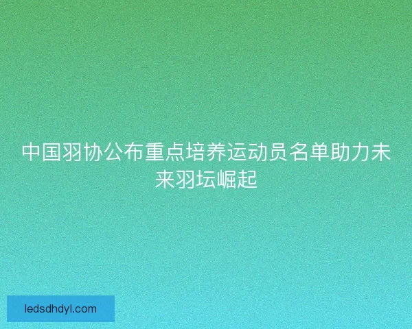 中国羽协公布重点培养运动员名单助力未来羽坛崛起