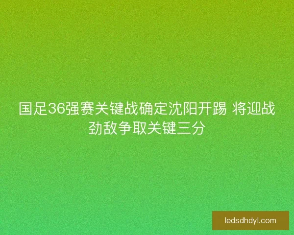 国足36强赛关键战确定沈阳开踢 将迎战劲敌争取关键三分
