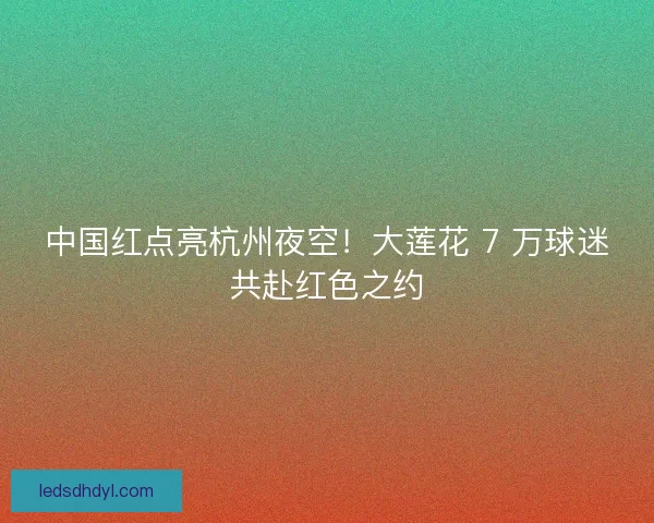 中国红点亮杭州夜空！大莲花 7 万球迷共赴红色之约
