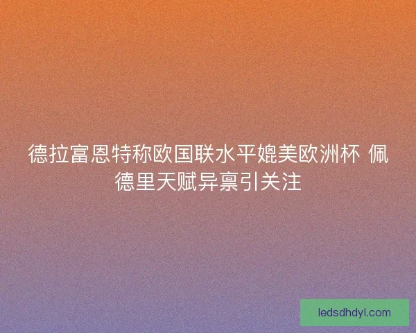 德拉富恩特称欧国联水平媲美欧洲杯 佩德里天赋异禀引关注