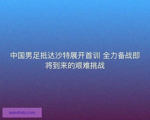 中国男足抵达沙特展开首训 全力备战即将到来的艰难挑战