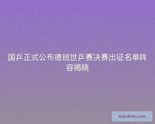 国乒正式公布德班世乒赛决赛出征名单阵容揭晓