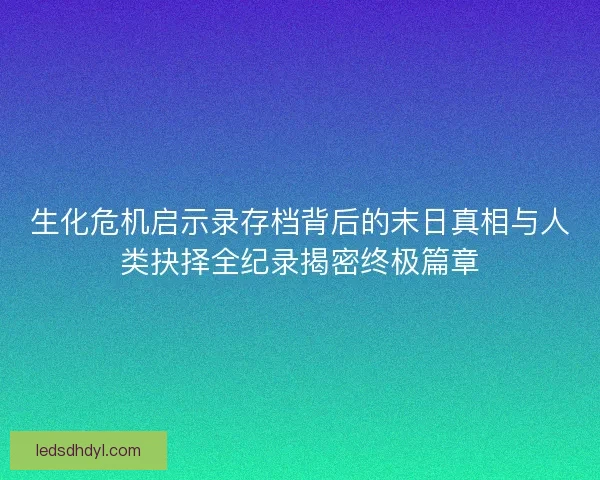 生化危机启示录存档背后的末日真相与人类抉择全纪录揭密终极篇章